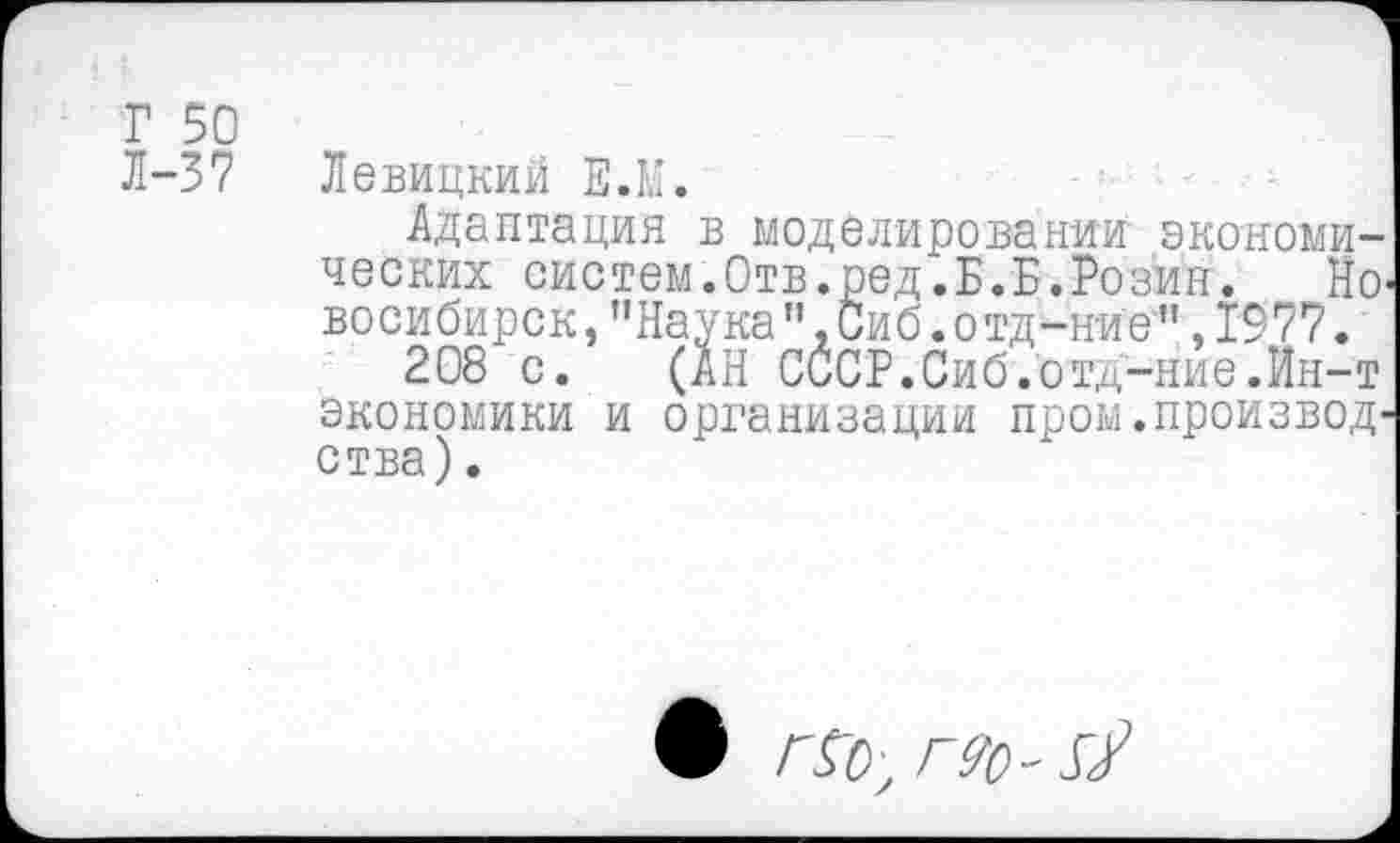 ﻿Г 50
Л-37 Левицкий Е.М.
Адаптация в моделировании экономических систем.Отв.ред.Б.Б.Розин. Но восибирск,пНаукап,Сиб.отд-нИе",1977.
208 с. (АН СССР.Сиб.отд-ние.Ин-т экономики и организации пром.произвол ства).